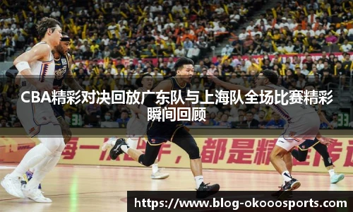 CBA精彩对决回放广东队与上海队全场比赛精彩瞬间回顾